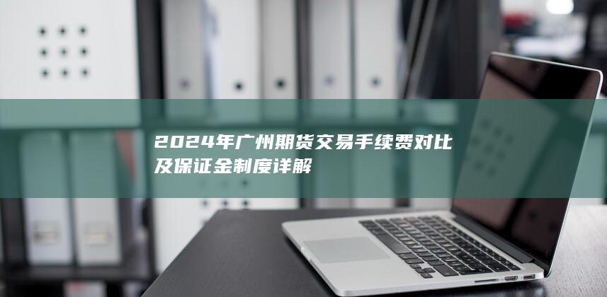 2024年廣州期貨交易手續費對比及保證金制度詳解